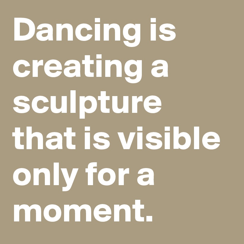 Dancing is creating a sculpture that is visible only for a moment.