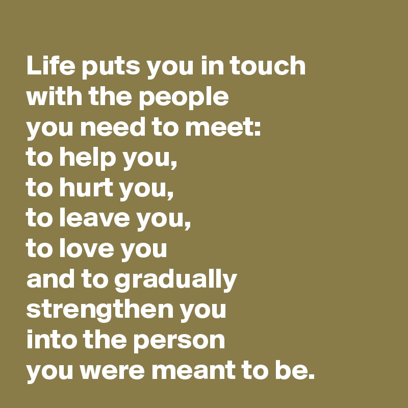 
 Life puts you in touch 
 with the people 
 you need to meet:
 to help you,
 to hurt you,
 to leave you,
 to love you
 and to gradually 
 strengthen you 
 into the person 
 you were meant to be.