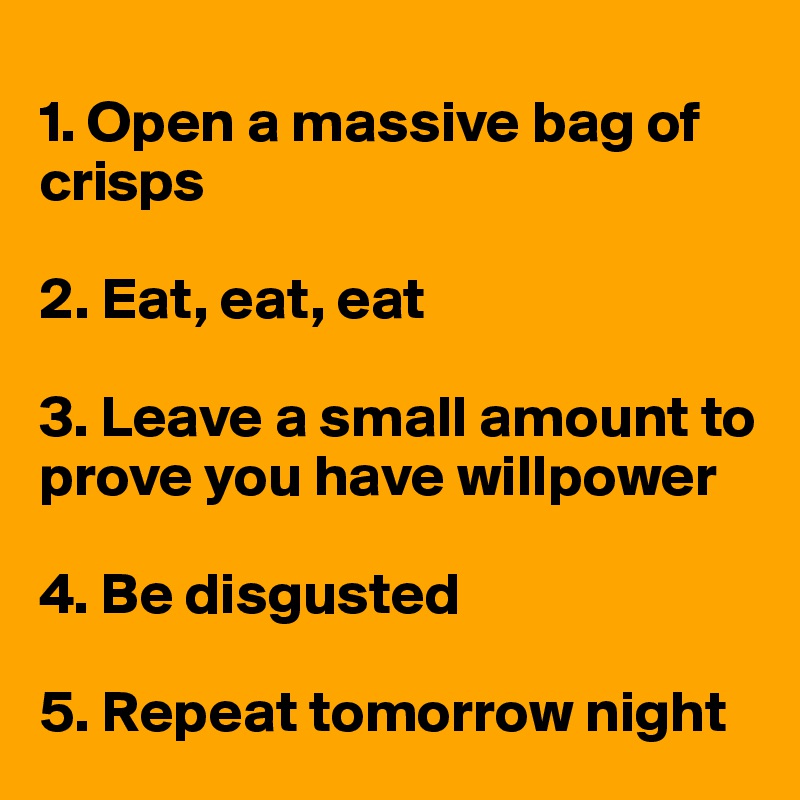 
1. Open a massive bag of    crisps

2. Eat, eat, eat 

3. Leave a small amount to  prove you have willpower

4. Be disgusted 

5. Repeat tomorrow night 