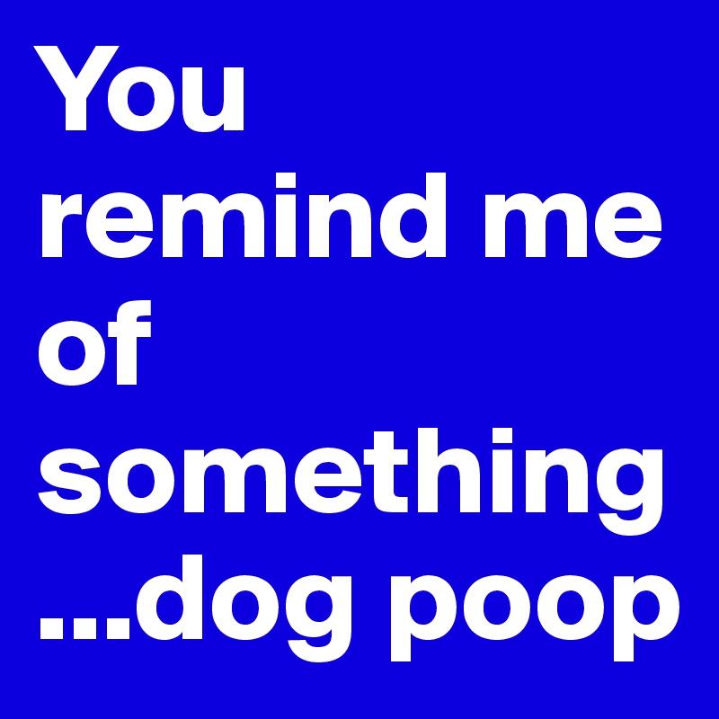 You remind me of something...dog poop