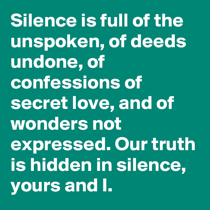 Silence is full of the unspoken, of deeds undone, of confessions of secret love, and of wonders not expressed. Our truth is hidden in silence, yours and I.
