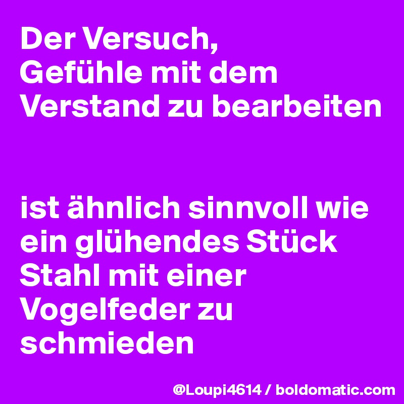 Der Versuch, 
Gefühle mit dem Verstand zu bearbeiten 


ist ähnlich sinnvoll wie ein glühendes Stück Stahl mit einer Vogelfeder zu schmieden
