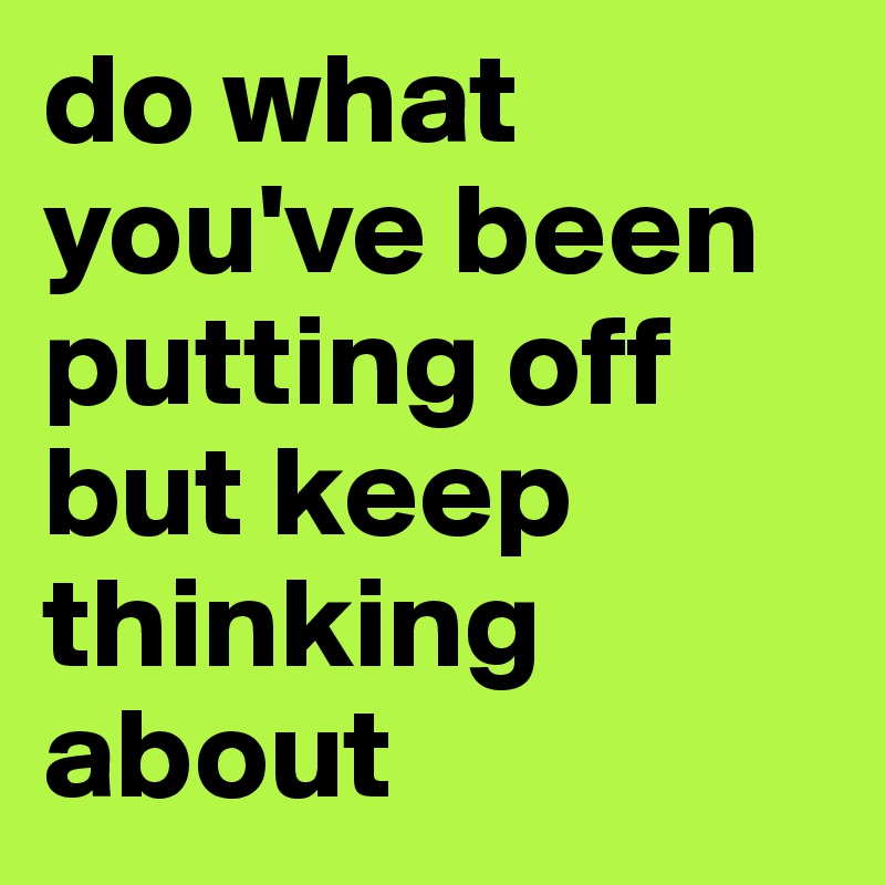 do what you've been putting off but keep thinking about