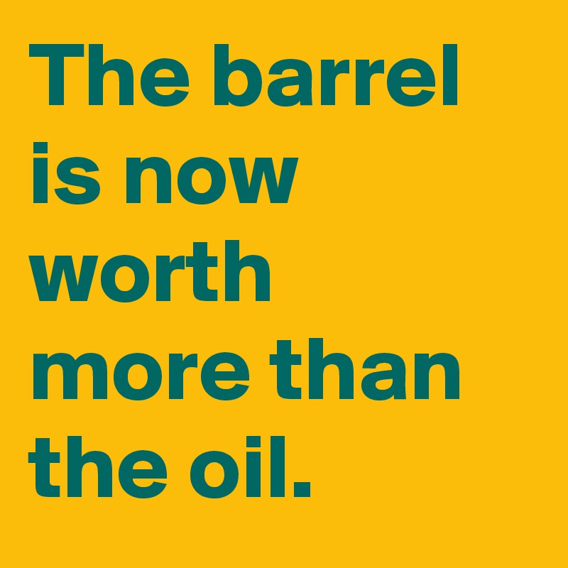 The barrel is now worth more than the oil.