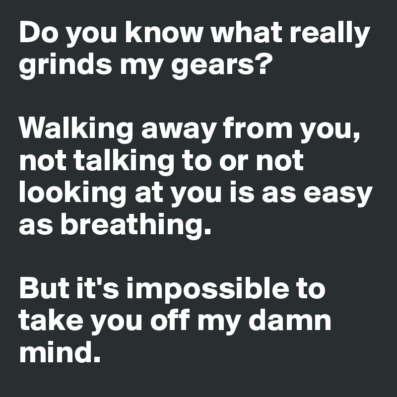 Do you know what really grinds my gears?

Walking away from you, not talking to or not looking at you is as easy as breathing.

But it's impossible to take you off my damn mind.