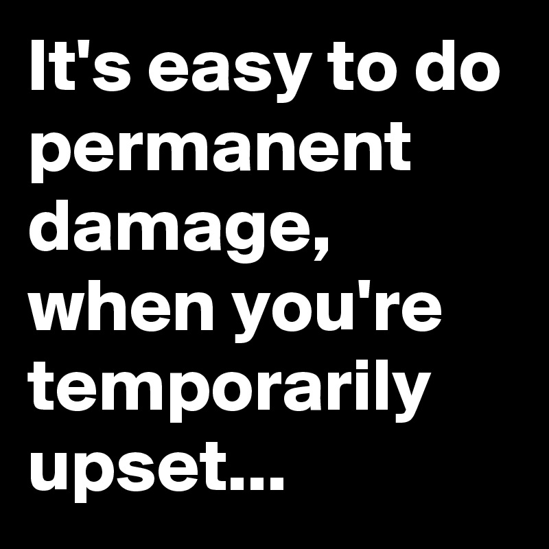 It's easy to do permanent damage, when you're temporarily upset...