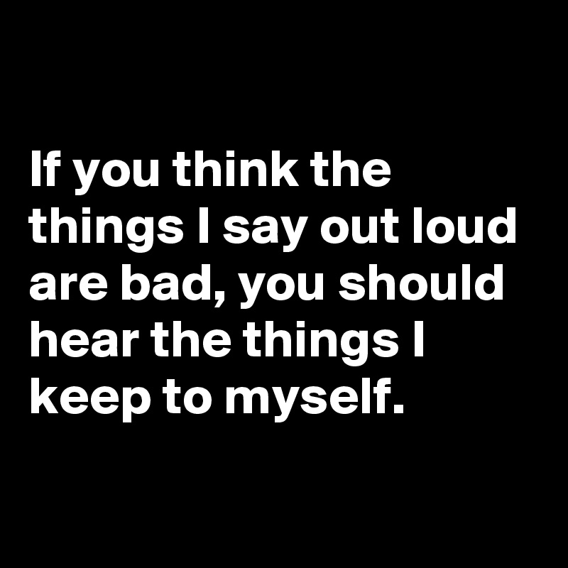 

If you think the things I say out loud are bad, you should hear the things I keep to myself.

