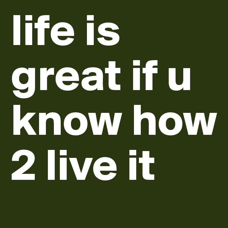 life is great if u know how 2 live it