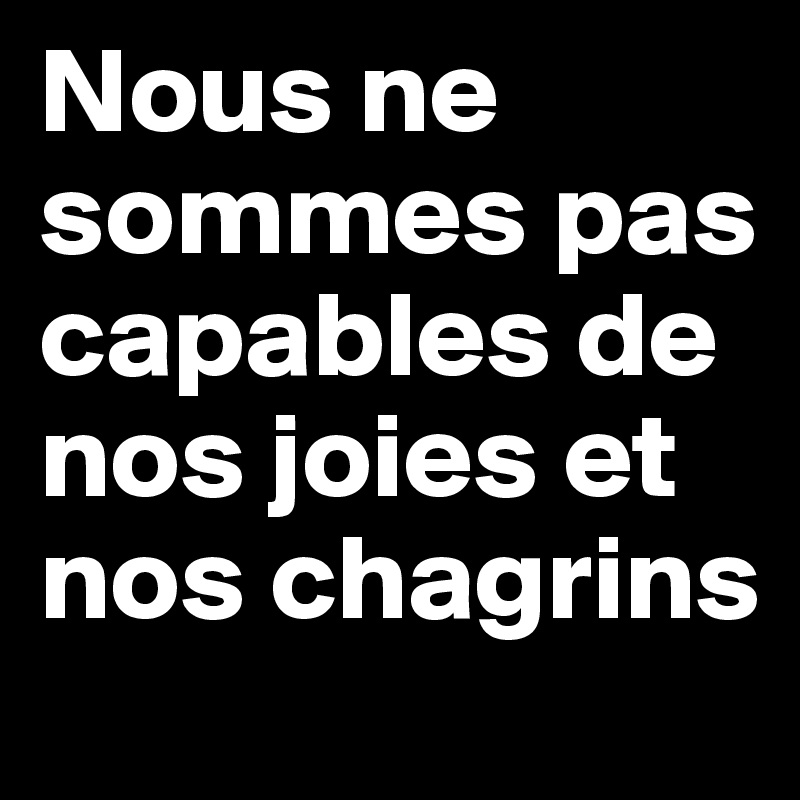 Nous ne sommes pas capables de nos joies et nos chagrins