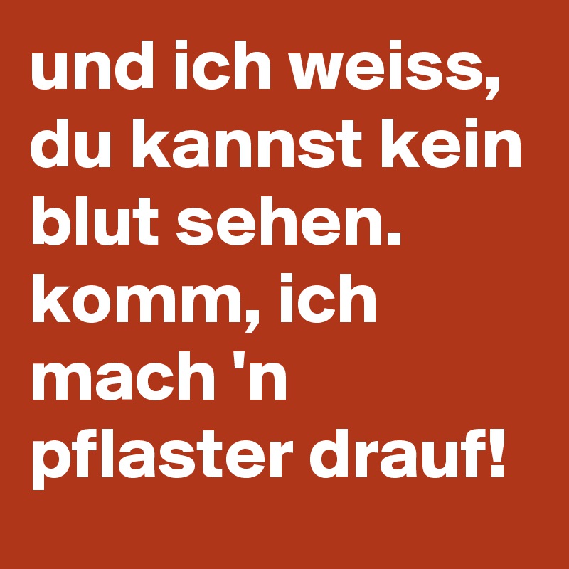 und ich weiss, du kannst kein blut sehen.
komm, ich mach 'n pflaster drauf!