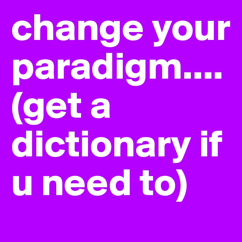 change your paradigm....(get a dictionary if u need to)