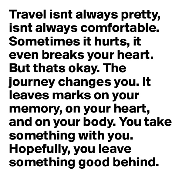 Travel isnt always pretty, isnt always comfortable. Sometimes it hurts, it even breaks your heart. But thats okay. The journey changes you. It leaves marks on your memory, on your heart, and on your body. You take something with you. Hopefully, you leave something good behind.