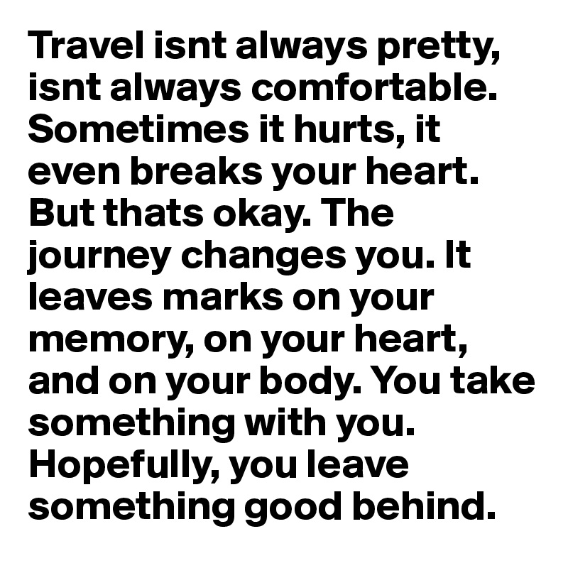 Travel isnt always pretty, isnt always comfortable. Sometimes it hurts, it even breaks your heart. But thats okay. The journey changes you. It leaves marks on your memory, on your heart, and on your body. You take something with you. Hopefully, you leave something good behind.