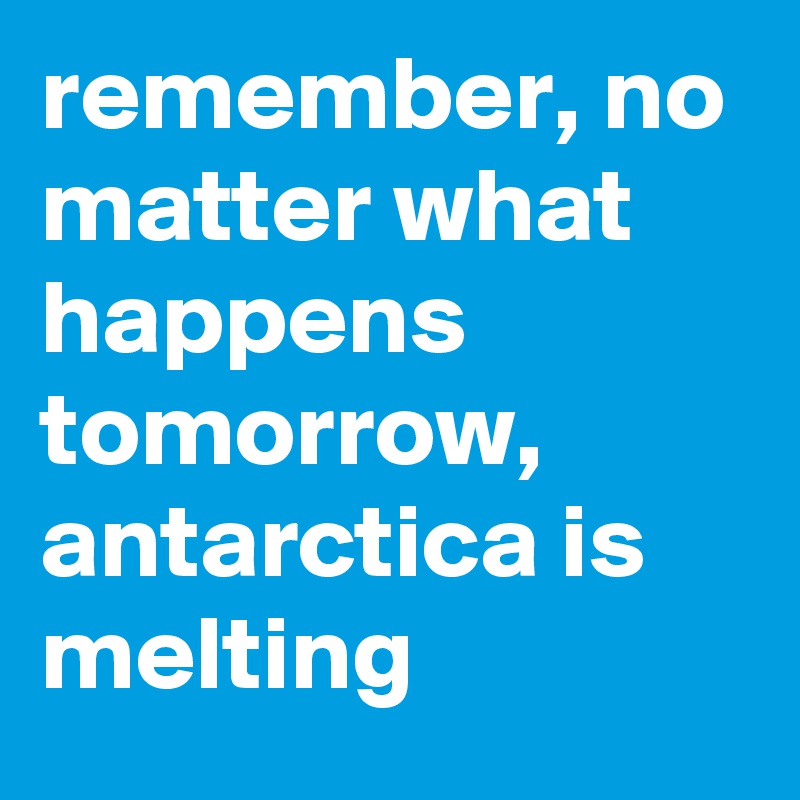 remember, no matter what happens tomorrow, antarctica is melting