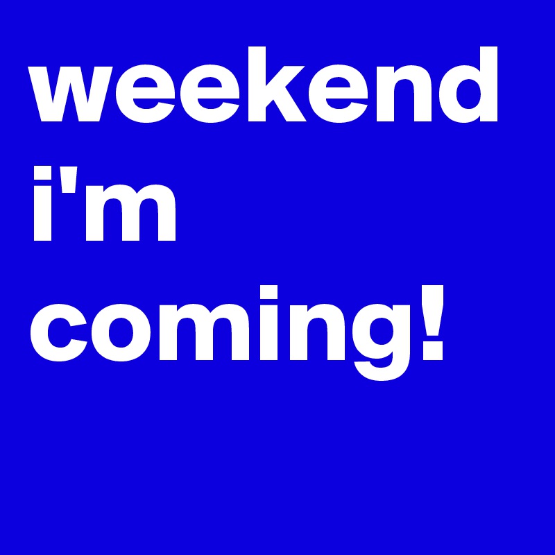 weekend
i'm
coming!