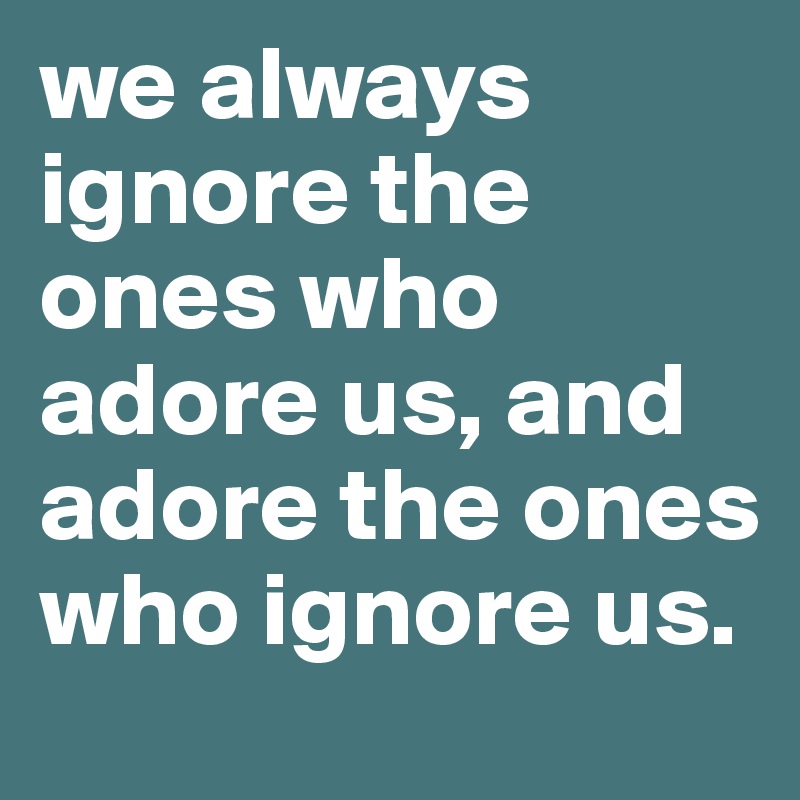 we always ignore the ones who adore us, and adore the ones who ignore us. 