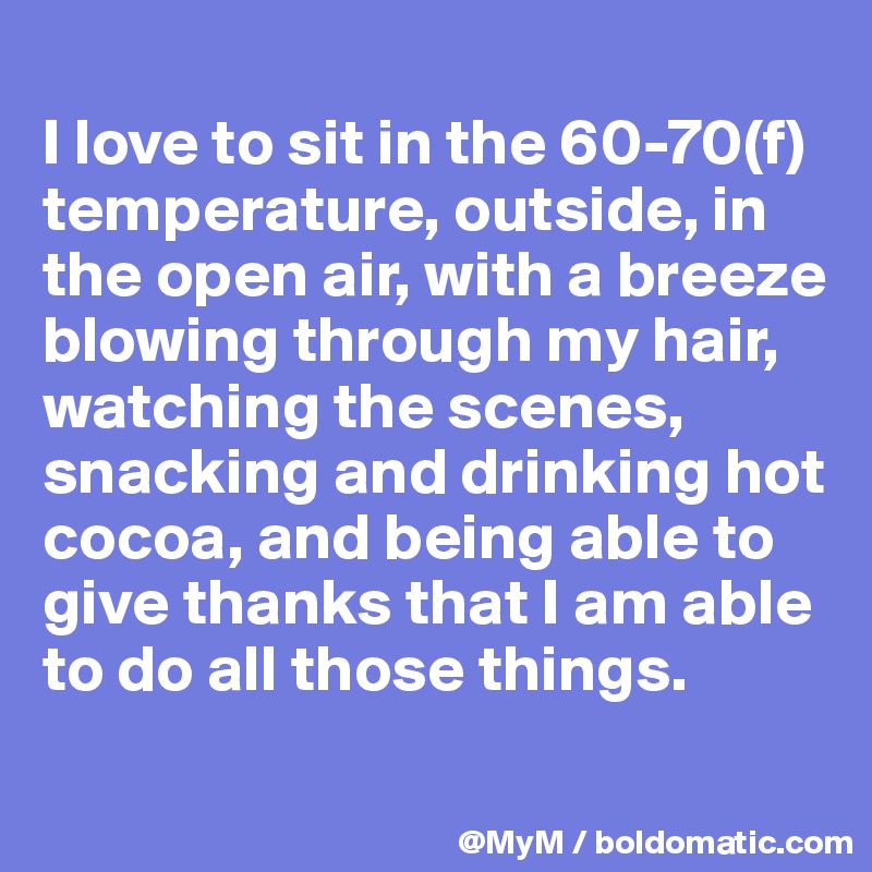 
I love to sit in the 60-70(f) temperature, outside, in the open air, with a breeze blowing through my hair, watching the scenes, snacking and drinking hot cocoa, and being able to give thanks that I am able to do all those things.
