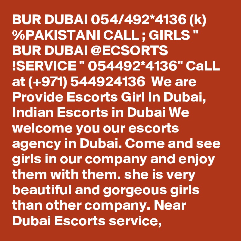 BUR DUBAI 054/492*4136 (k) %PAKISTANI CALL ; GIRLS " BUR DUBAI @ECSORTS !SERVICE " 054492*4136" CaLL at (+971) 544924136  We are Provide Escorts Girl In Dubai, Indian Escorts in Dubai We welcome you our escorts agency in Dubai. Come and see girls in our company and enjoy them with them. she is very beautiful and gorgeous girls than other company. Near Dubai Escorts service,