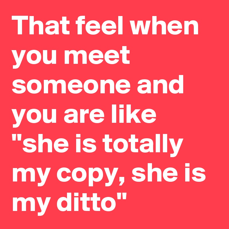 That feel when you meet someone and you are like "she is totally my copy, she is my ditto"