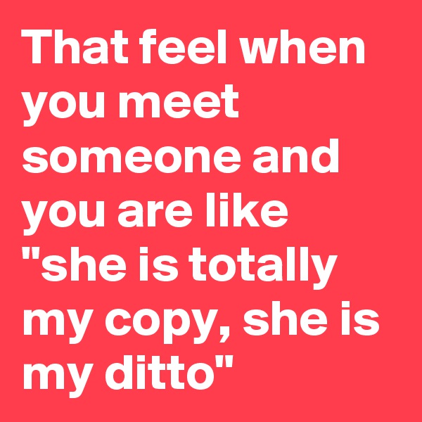 That feel when you meet someone and you are like "she is totally my copy, she is my ditto"