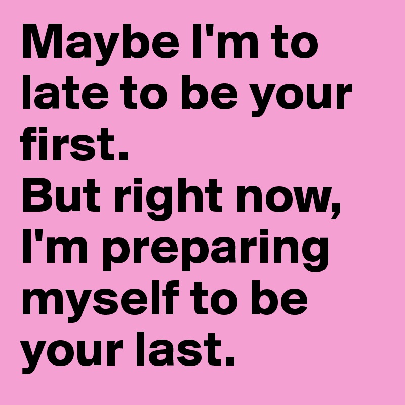 Maybe I'm to late to be your first. 
But right now, I'm preparing myself to be your last.