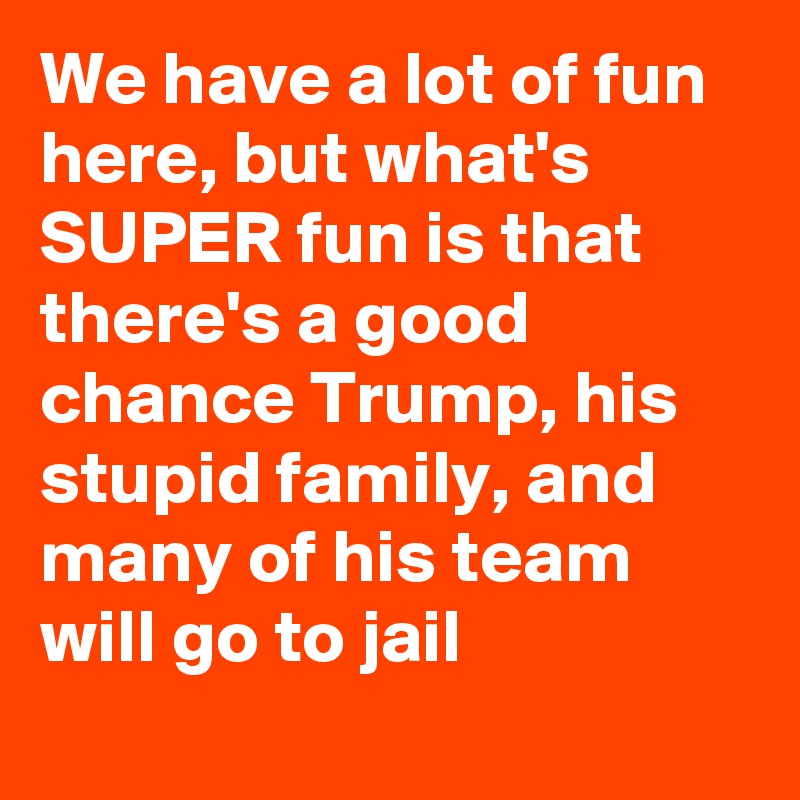 We have a lot of fun here, but what's SUPER fun is that there's a good chance Trump, his stupid family, and many of his team will go to jail