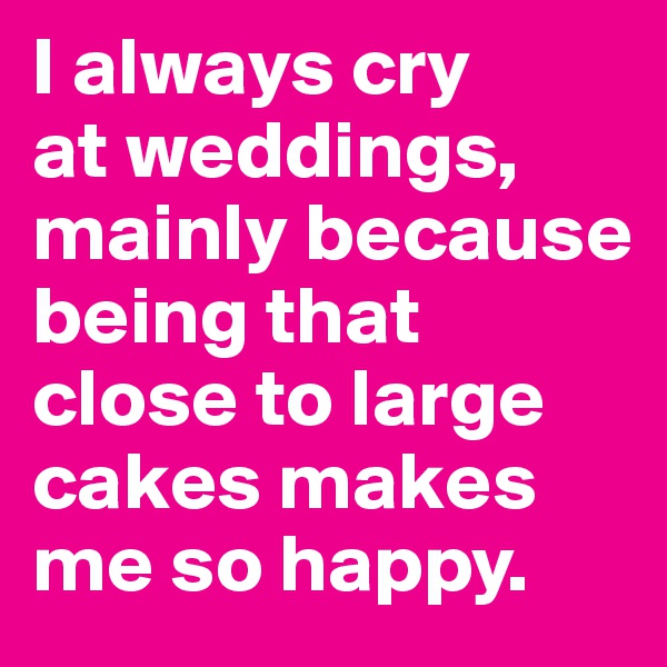 I always cry 
at weddings, mainly because being that close to large cakes makes me so happy.