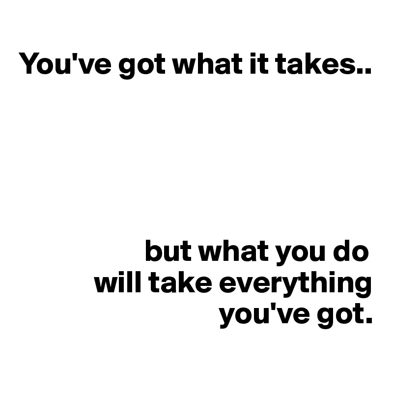 
You've got what it takes..





                    but what you do
            will take everything 
                                you've got.