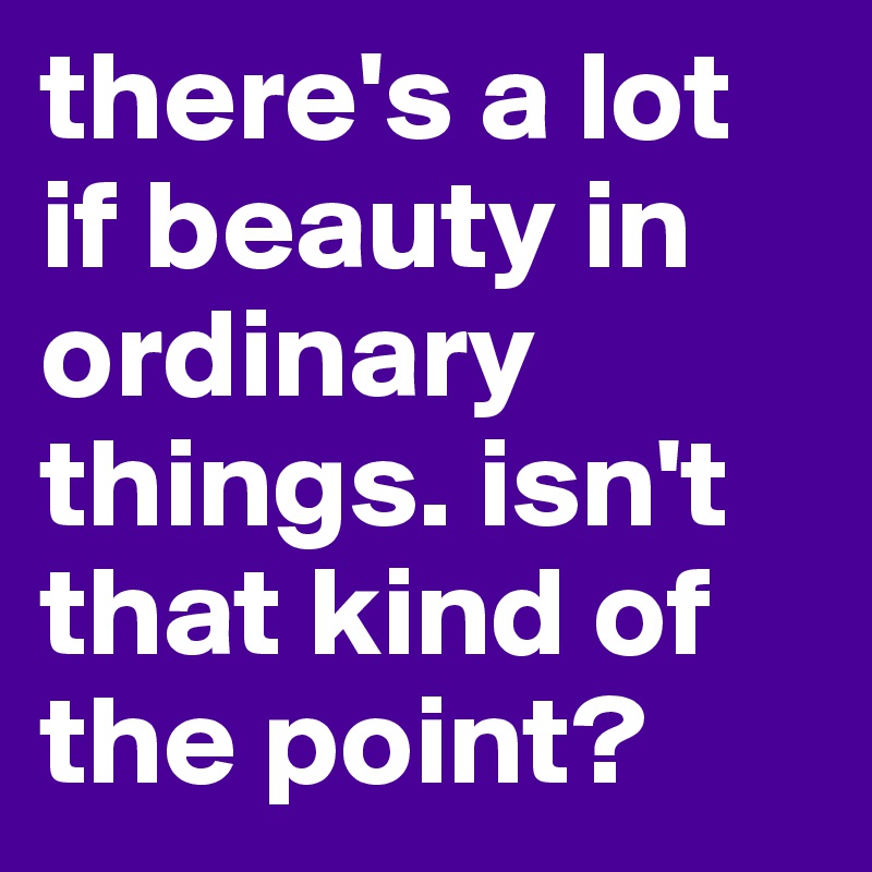 there's a lot if beauty in ordinary things. isn't that kind of the point?