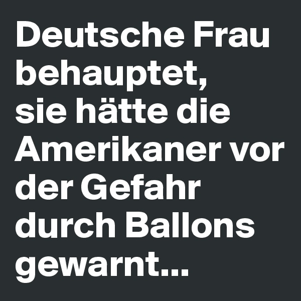 Deutsche Frau behauptet, 
sie hätte die Amerikaner vor der Gefahr durch Ballons gewarnt...