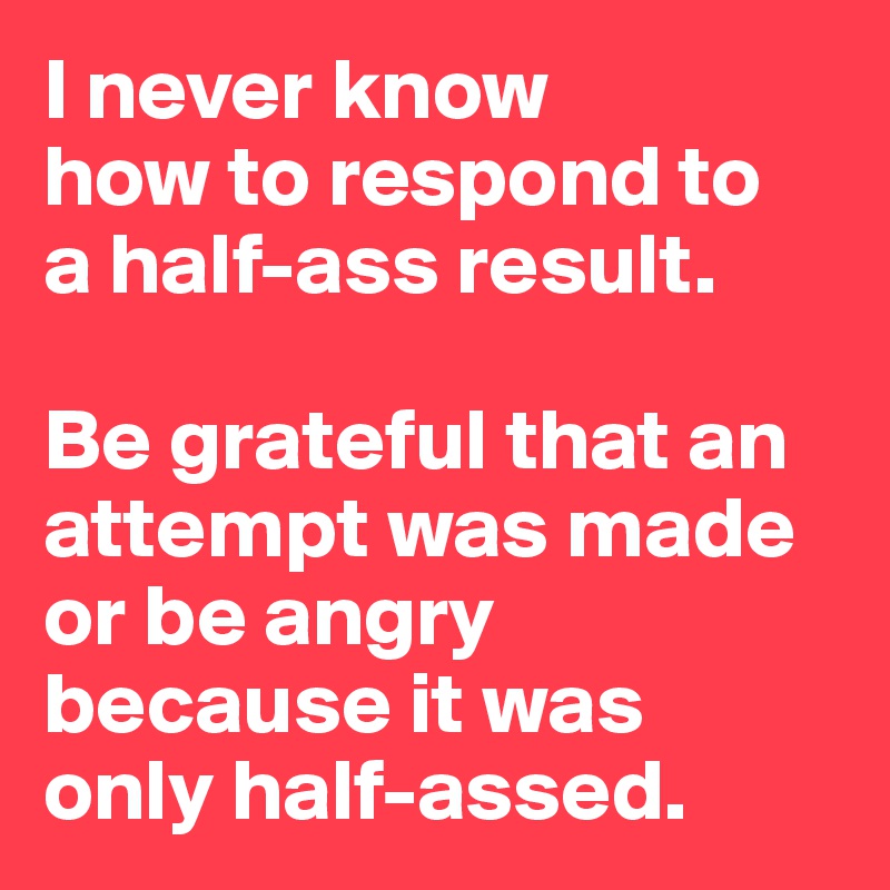 I never know 
how to respond to 
a half-ass result.

Be grateful that an attempt was made or be angry because it was 
only half-assed.