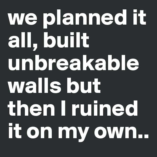 we planned it all, built unbreakable walls but then I ruined it on my own..