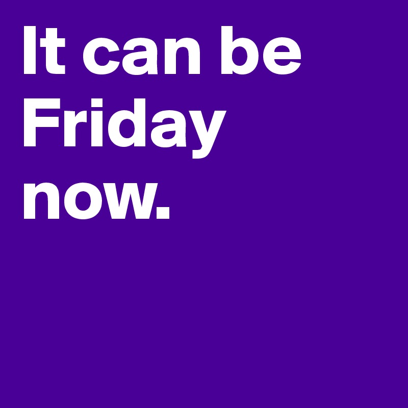 It can be Friday now. 

