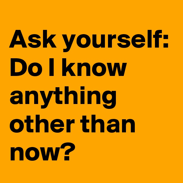 Ask yourself:
Do I know anything other than now?
