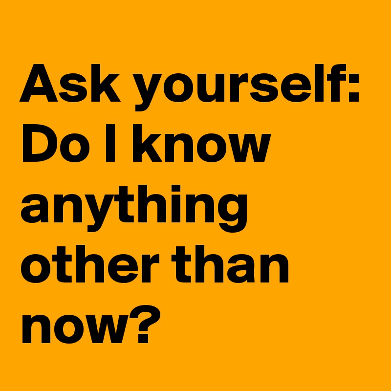 Ask yourself:
Do I know anything other than now?