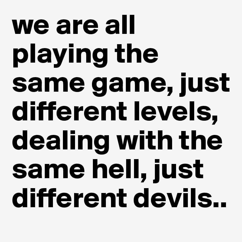 we are all playing the same game, just different levels, dealing with the same hell, just different devils..