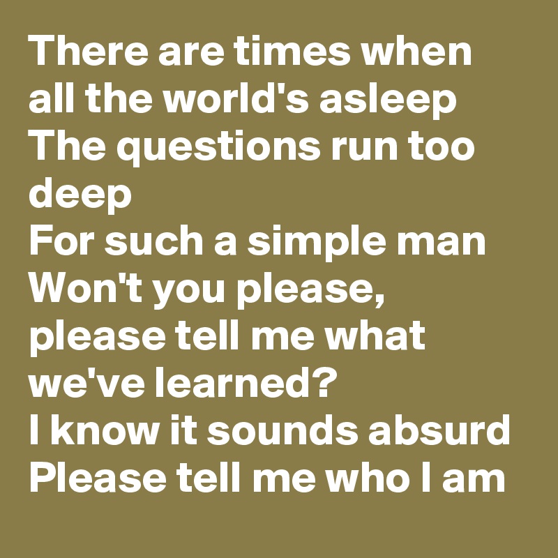 There are times when all the world's asleep
The questions run too deep
For such a simple man
Won't you please, please tell me what we've learned?
I know it sounds absurd
Please tell me who I am