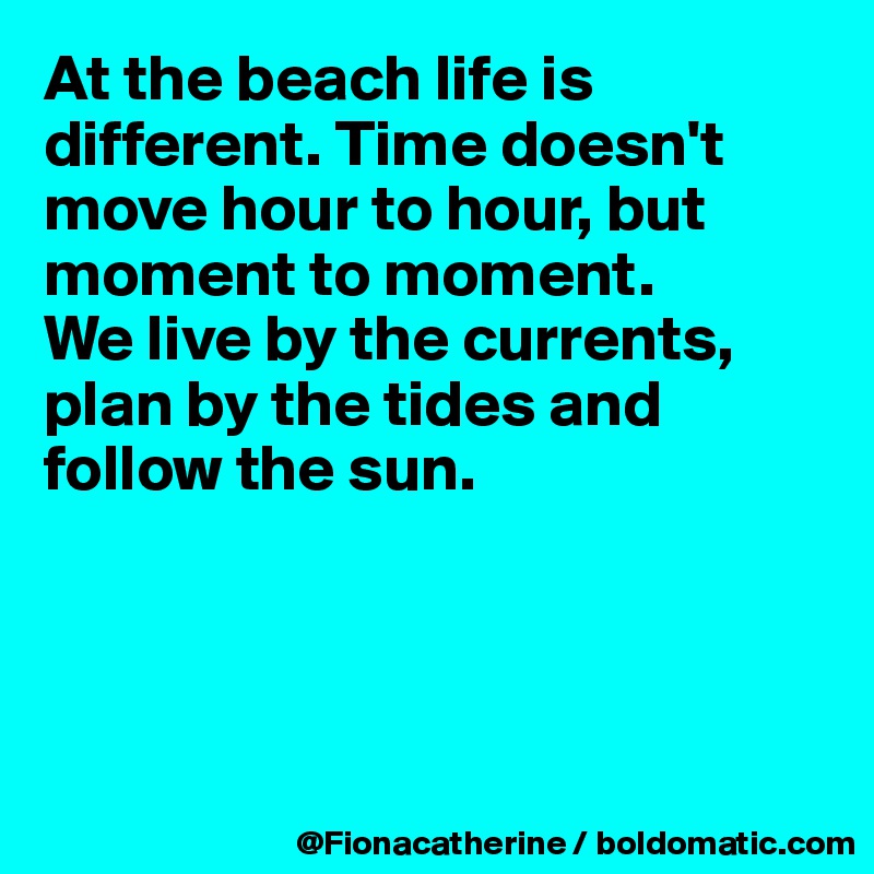 At the beach life is
different. Time doesn't
move hour to hour, but
moment to moment.
We live by the currents,
plan by the tides and
follow the sun.




