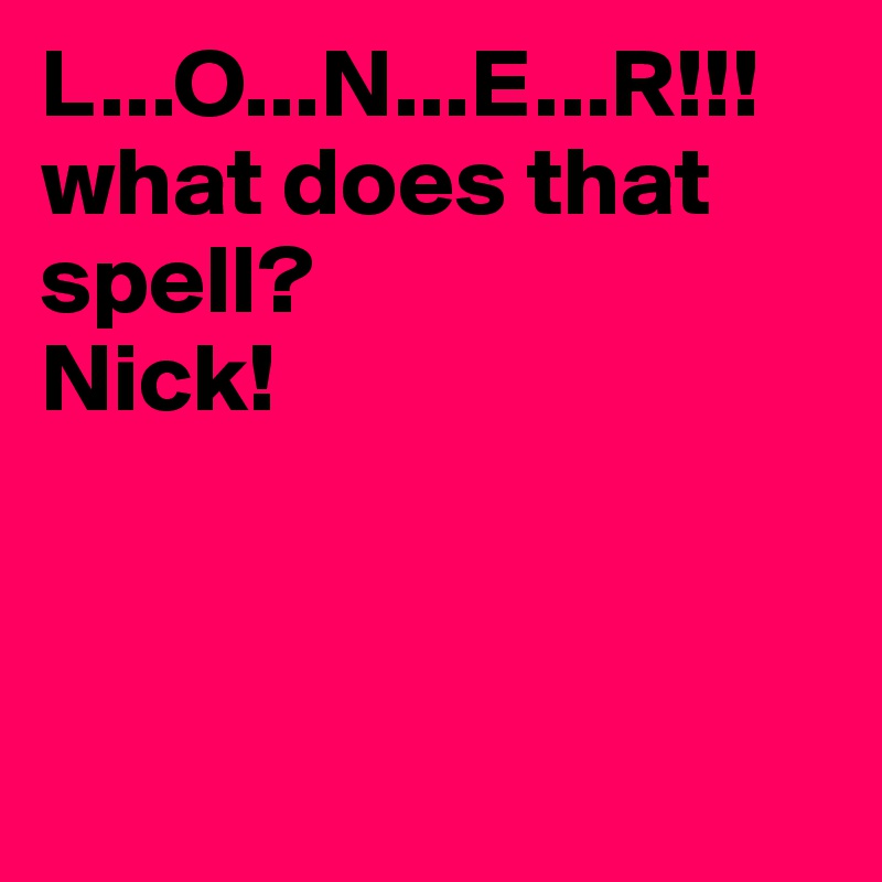 L...O...N...E...R!!! what does that spell? 
Nick!                     



