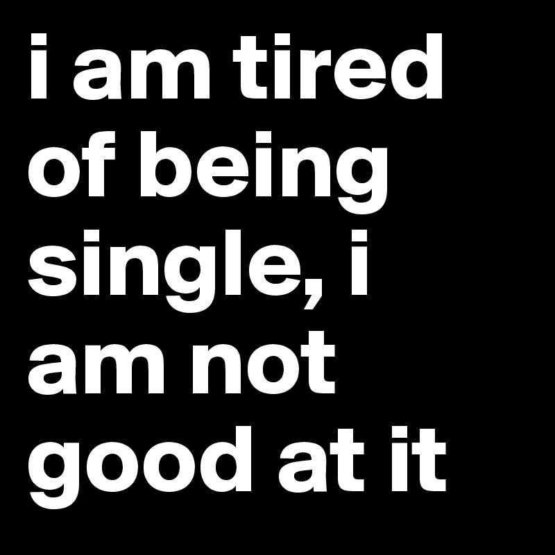 i am tired of being single, i am not good at it