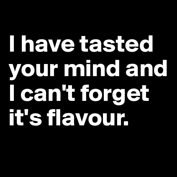 
I have tasted your mind and I can't forget it's flavour.
