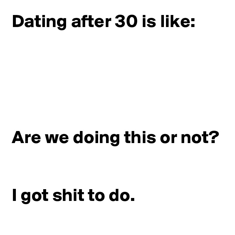 Dating after 30 is like:





Are we doing this or not?


I got shit to do.