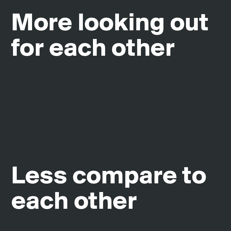 More looking out for each other




Less compare to each other