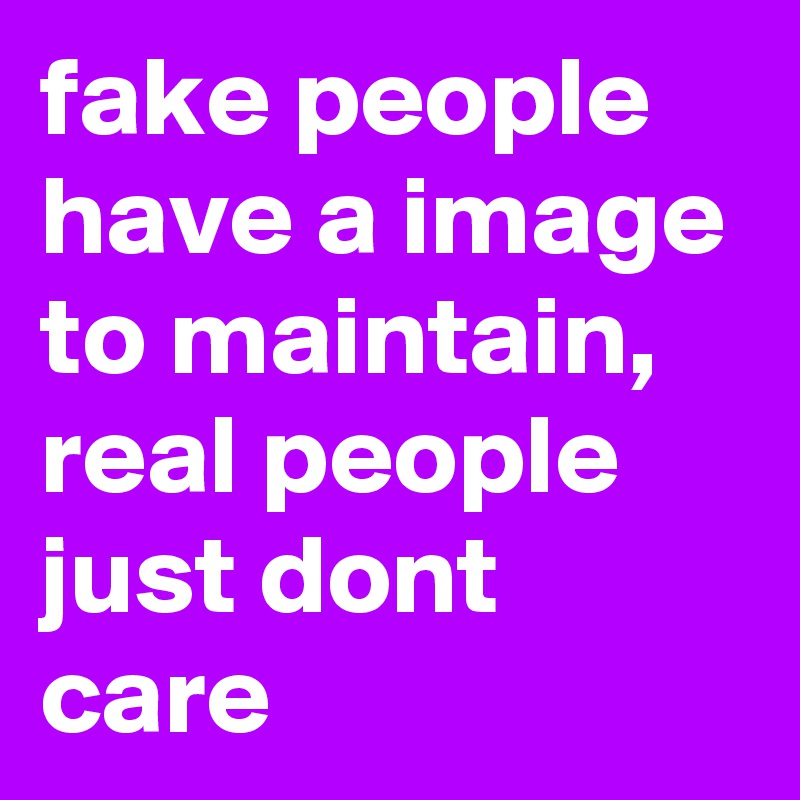 fake people have a image to maintain, real people just dont care