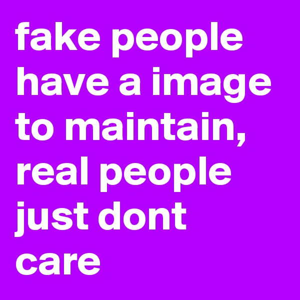 fake people have a image to maintain, real people just dont care