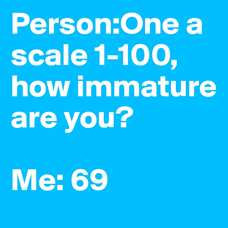 Person:One a scale 1-100, how immature are you?

Me: 69