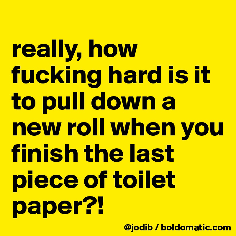 
really, how fucking hard is it to pull down a new roll when you finish the last piece of toilet paper?!