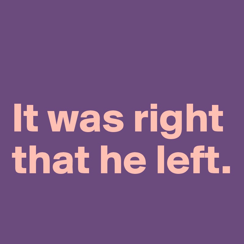 

It was right
that he left.
