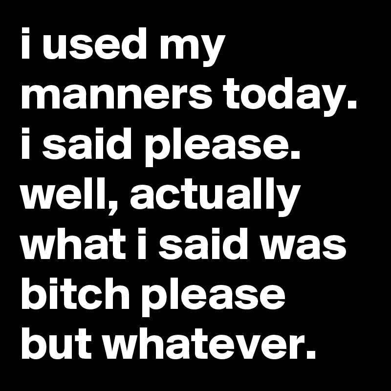 i used my manners today. i said please. well, actually what i said was bitch please but whatever.