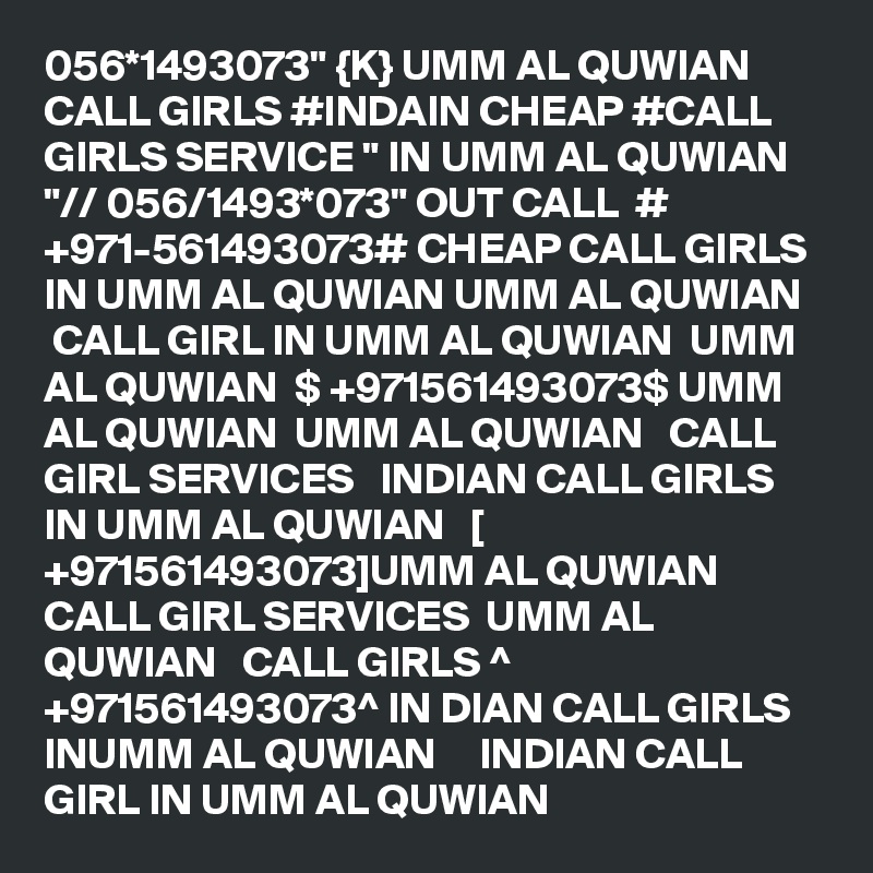 056*1493073" {K} UMM AL QUWIAN CALL GIRLS #INDAIN CHEAP #CALL GIRLS SERVICE " IN UMM AL QUWIAN "// 056/1493*073" OUT CALL  # +971-561493073# CHEAP CALL GIRLS IN UMM AL QUWIAN UMM AL QUWIAN    CALL GIRL IN UMM AL QUWIAN  UMM AL QUWIAN  $ +971561493073$ UMM AL QUWIAN  UMM AL QUWIAN   CALL GIRL SERVICES   INDIAN CALL GIRLS IN UMM AL QUWIAN   [ +971561493073]UMM AL QUWIAN   CALL GIRL SERVICES  UMM AL QUWIAN   CALL GIRLS ^ +971561493073^ IN DIAN CALL GIRLS INUMM AL QUWIAN     INDIAN CALL GIRL IN UMM AL QUWIAN